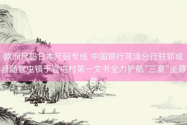 欧洲尺码日本尺码专线 中国银行菏泽分行驻郓城县随官屯镇于官屯村第一文书全力护航“三夏”坐蓐