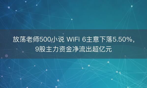 放荡老师500小说 WiFi 6主意下落5.50%,9股主力资金净流出超亿元