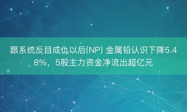 跟系统反目成仇以后(NP) 金属铅认识下降5.48%，5股主力资金净流出超亿元