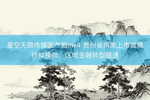 星空无限传媒国产剧mv4 贵州省两家上市城商行拟换帅，区域金融转型提速