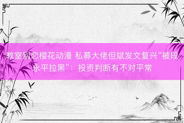 教室别恋樱花动漫 私募大佬但斌发文复兴“被段永平拉黑”：投资判断有不对平常