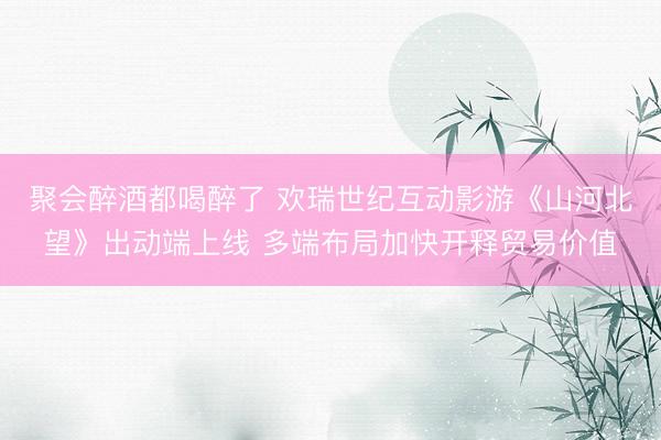 聚会醉酒都喝醉了 欢瑞世纪互动影游《山河北望》出动端上线 多端布局加快开释贸易价值