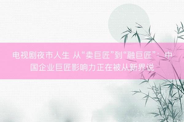 电视剧夜市人生 从“卖巨匠”到“融巨匠”:中国企业巨匠影响力正在被从新界说