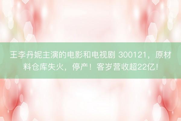 王李丹妮主演的电影和电视剧 300121,原材料仓库失火,停产!客岁营收超22亿!