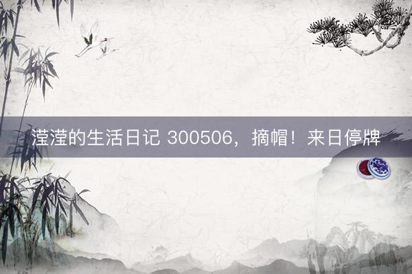 滢滢的生活日记 300506，摘帽！来日停牌
