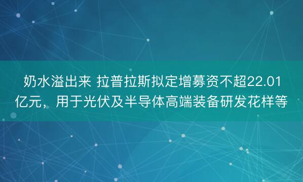 奶水溢出来 拉普拉斯拟定增募资不超22.01亿元，用于光伏及半导体高端装备研发花样等