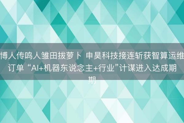 博人传鸣人雏田拔萝卜 申昊科技接连斩获智算运维订单 “AI+机器东说念主+行业”计谋进入达成期