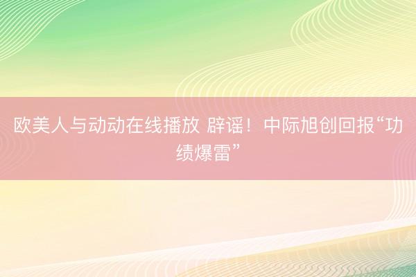 欧美人与动动在线播放 辟谣!中际旭创回报“功绩爆雷”