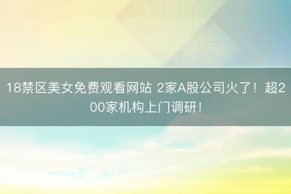18禁区美女免费观看网站 2家A股公司火了!超200家机构上门调研!