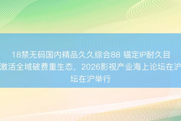18禁无码国内精品久久综合88 锚定IP耐久目的，激活全域破费重生态，2026影视产业海上论坛在沪举行