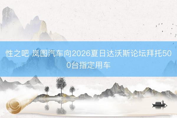 性之吧 岚图汽车向2026夏日达沃斯论坛拜托500台指定用车