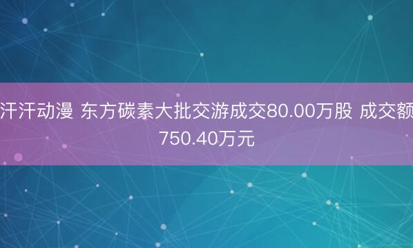 汗汗动漫 东方碳素大批交游成交80.00万股 成交额750.40万元