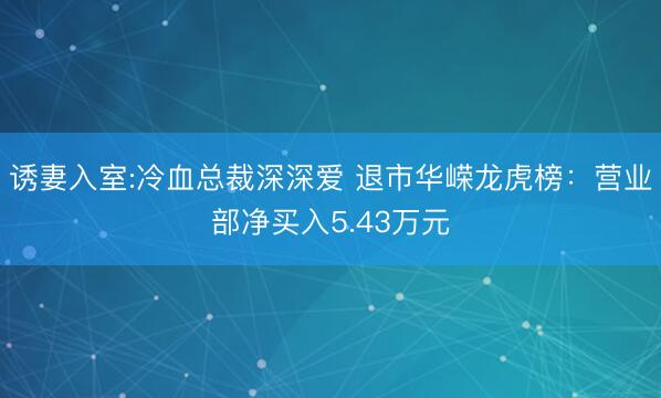 诱妻入室:冷血总裁深深爱 退市华嵘龙虎榜：营业部净买入5.43万元