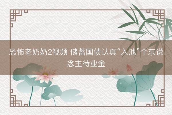 恐怖老奶奶2视频 储蓄国债认真“入池”个东说念主待业金
