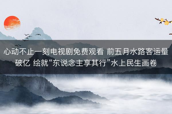 心动不止一刻电视剧免费观看 前五月水路客运量破亿 绘就“东说念主享其行”水上民生画卷