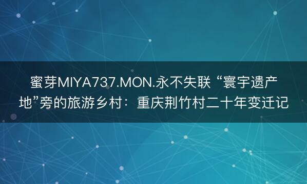 蜜芽MIYA737.MON.永不失联 “寰宇遗产地”旁的旅游乡村：重庆荆竹村二十年变迁记