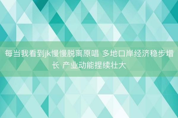 每当我看到jk慢慢脱离原唱 多地口岸经济稳步增长 产业动能捏续壮大
