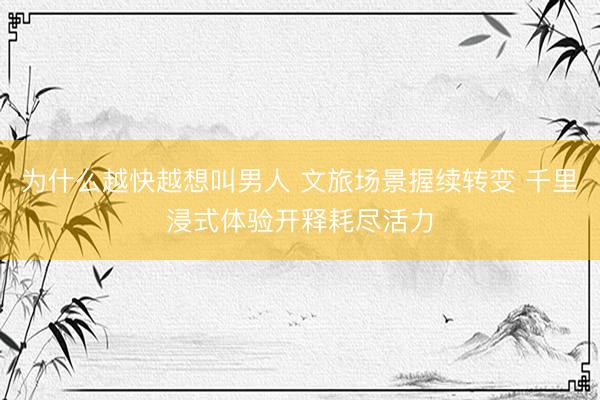为什么越快越想叫男人 文旅场景握续转变 千里浸式体验开释耗尽活力