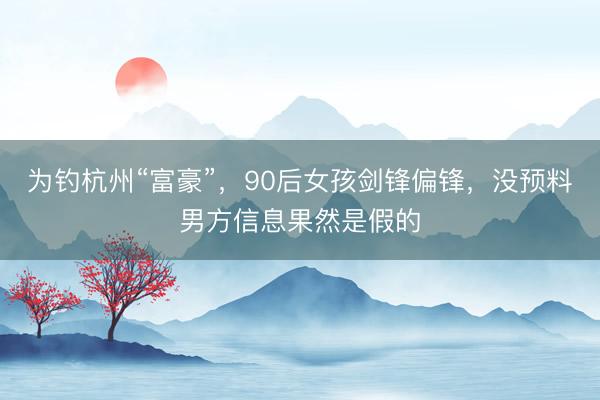 为钓杭州“富豪”，90后女孩剑锋偏锋，没预料男方信息果然是假的
