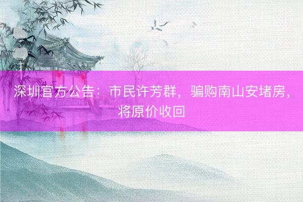 深圳官方公告：市民许芳群，骗购南山安堵房，将原价收回