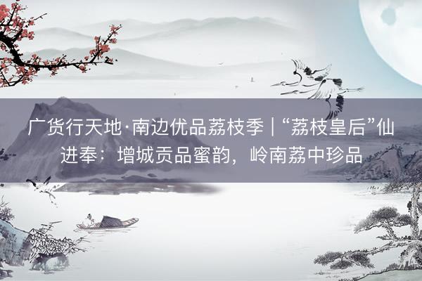 广货行天地·南边优品荔枝季 | “荔枝皇后”仙进奉：增城贡品蜜韵，岭南荔中珍品
