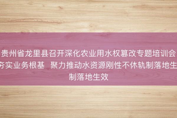 贵州省龙里县召开深化农业用水权篡改专题培训会  夯实业务根基  聚力推动水资源刚性不休轨制落地生效