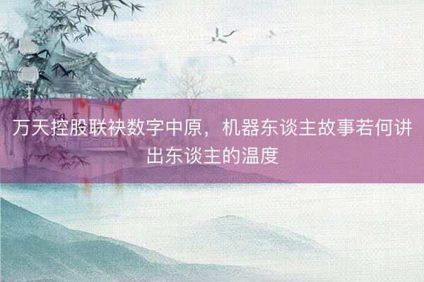 万天控股联袂数字中原,机器东谈主故事若何讲出东谈主的温度