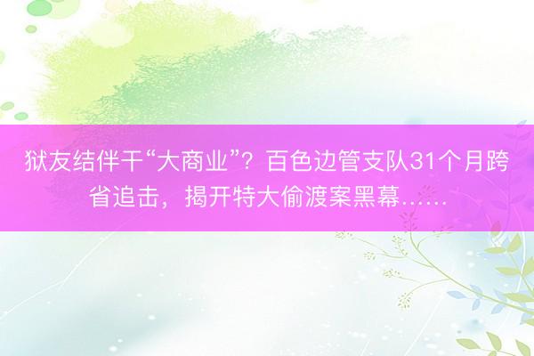 狱友结伴干“大商业”？百色边管支队31个月跨省追击，揭开特大偷渡案黑幕……