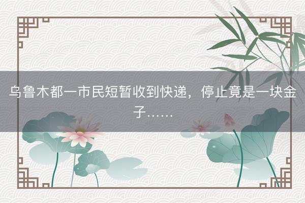 乌鲁木都一市民短暂收到快递，停止竟是一块金子……