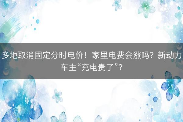 多地取消固定分时电价！家里电费会涨吗？新动力车主“充电贵了”？