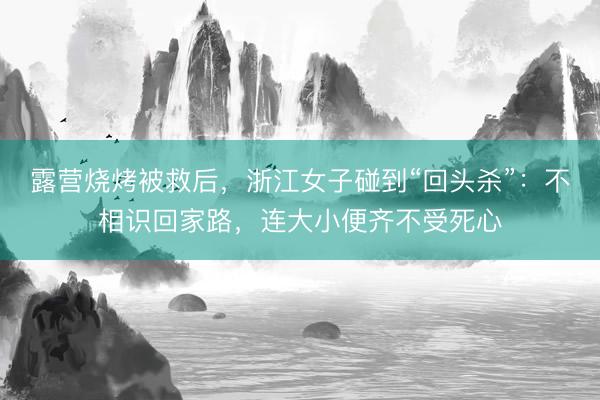 露营烧烤被救后，浙江女子碰到“回头杀”：不相识回家路，连大小便齐不受死心