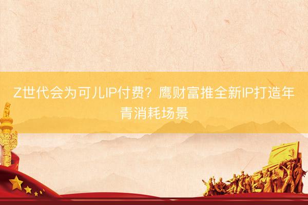 Z世代会为可儿IP付费？鹰财富推全新IP打造年青消耗场景