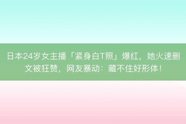 日本24岁女主播「紧身白T照」爆红,她火速删文被狂赞,网友暴动:藏不住好形体!