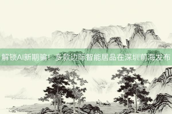 解锁AI新期骗！多款边际智能居品在深圳前海发布