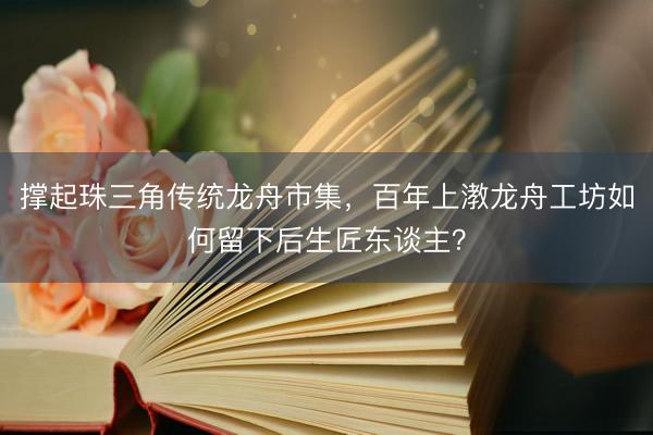 撑起珠三角传统龙舟市集，百年上漖龙舟工坊如何留下后生匠东谈主？