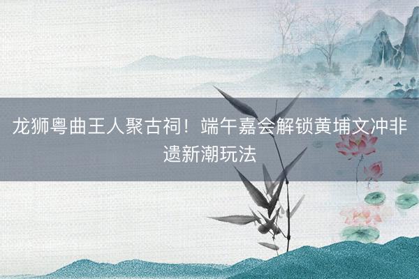 龙狮粤曲王人聚古祠！端午嘉会解锁黄埔文冲非遗新潮玩法