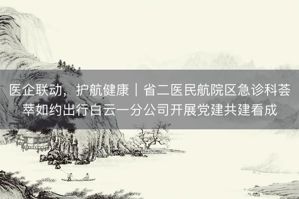 医企联动，护航健康｜省二医民航院区急诊科荟萃如约出行白云一分公司开展党建共建看成