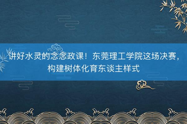 讲好水灵的念念政课！东莞理工学院这场决赛，构建树体化育东谈主样式
