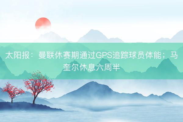 太阳报：曼联休赛期通过GPS追踪球员体能；马奎尔休息六周半